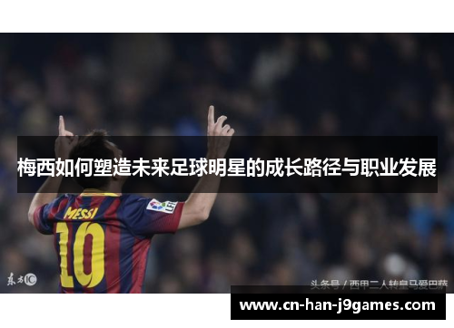 梅西如何塑造未来足球明星的成长路径与职业发展 梅西如何塑造未来足球明星的成长路径与职业发展