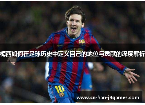 梅西如何在足球历史中定义自己的地位与贡献的深度解析