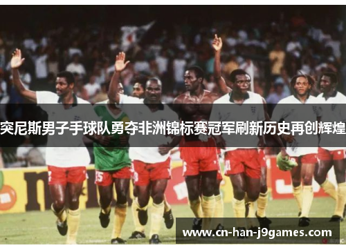 突尼斯男子手球队勇夺非洲锦标赛冠军刷新历史再创辉煌 突尼斯男子手球队勇夺非洲锦标赛冠军刷新历史再创辉煌