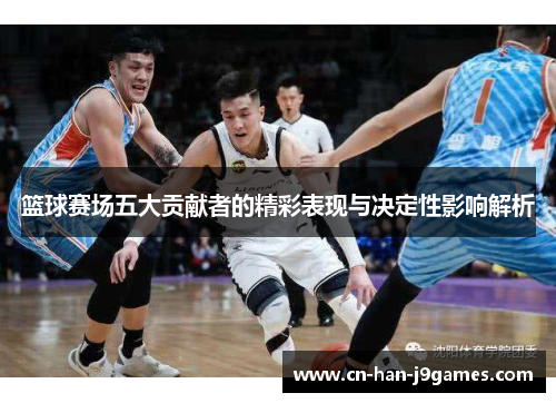 篮球赛场五大贡献者的精彩表现与决定性影响解析